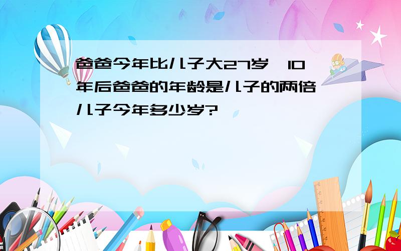 爸爸今年比儿子大27岁,10年后爸爸的年龄是儿子的两倍,儿子今年多少岁?