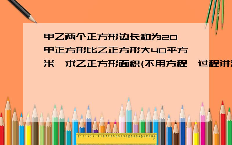 甲乙两个正方形边长和为20,甲正方形比乙正方形大40平方米,求乙正方形面积(不用方程,过程讲清楚)