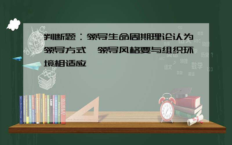 判断题：领导生命周期理论认为领导方式,领导风格要与组织环境相适应