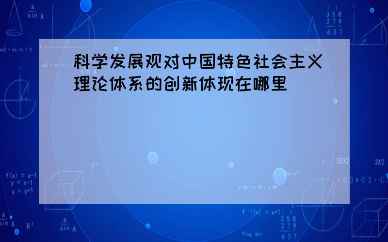 科学发展观对中国特色社会主义理论体系的创新体现在哪里