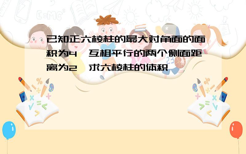 已知正六棱柱的最大对角面的面积为4,互相平行的两个侧面距离为2,求六棱柱的体积