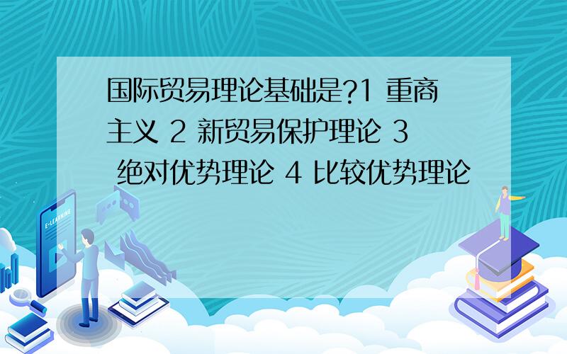 国际贸易理论基础是?1 重商主义 2 新贸易保护理论 3 绝对优势理论 4 比较优势理论