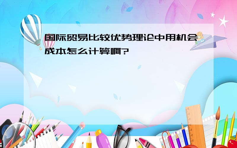 国际贸易比较优势理论中用机会成本怎么计算啊?