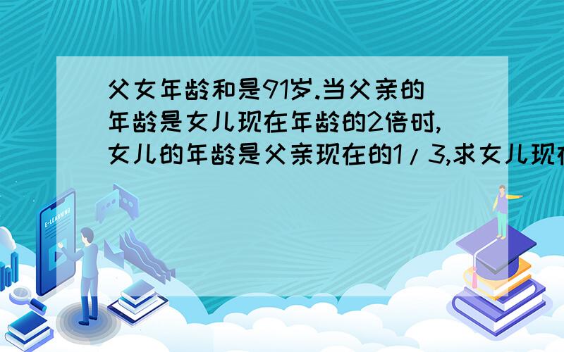 父女年龄和是91岁.当父亲的年龄是女儿现在年龄的2倍时,女儿的年龄是父亲现在的1/3,求女儿现在的年龄.用一元一次方程解,不可有小数