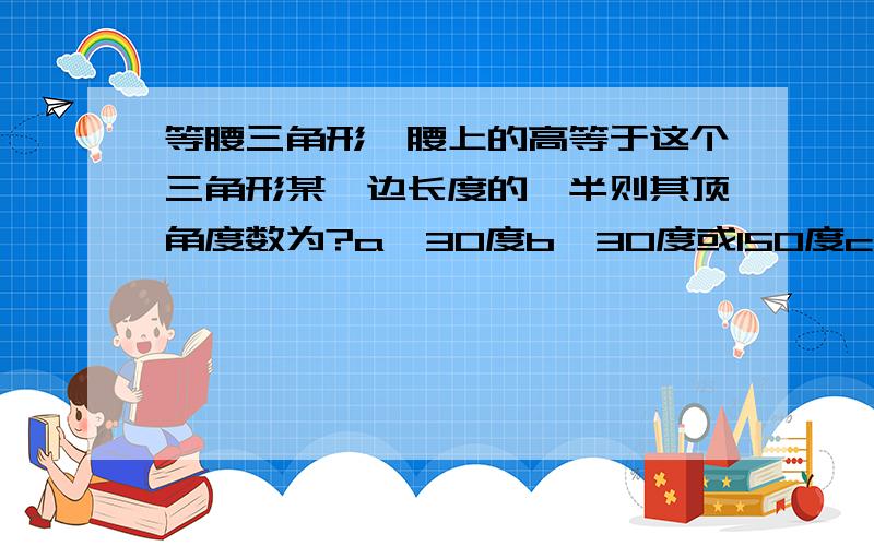 等腰三角形一腰上的高等于这个三角形某一边长度的一半则其顶角度数为?a,30度b,30度或150度c,30度或120度d,30度或150度或120度