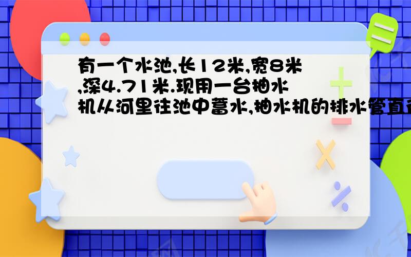 有一个水池,长12米,宽8米,深4.71米.现用一台抽水机从河里往池中蓄水,抽水机的排水管直径2米,每分流速一米,大约几小时可以蓄满水池