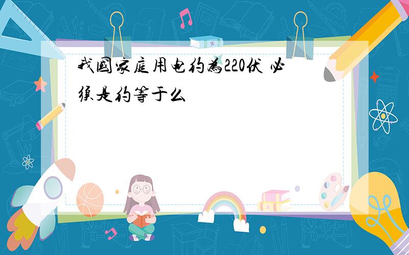 我国家庭用电约为220伏 必须是约等于么