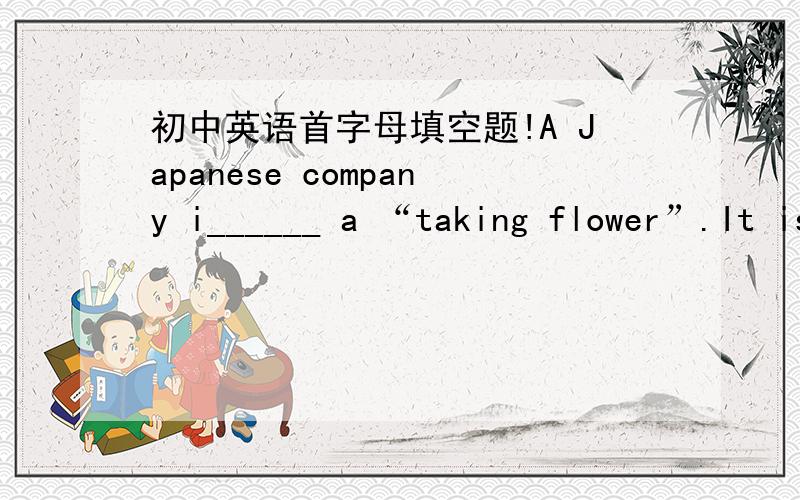 初中英语首字母填空题!A Japanese company i______ a “taking flower”.It is made up of a plant and a small doll.The doll says the f______ of plants.The doll is connected to the p______ with a wire.The doll has a voice recording lots of sent