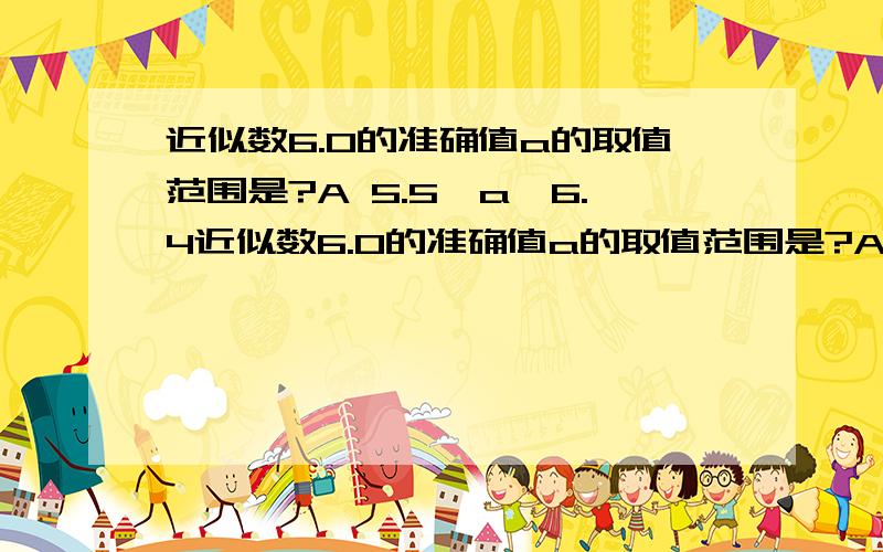 近似数6.0的准确值a的取值范围是?A 5.5＜a＜6.4近似数6.0的准确值a的取值范围是?A 5.5＜a＜6.4 B5.59≤a≤6.05C5.59≤a＜6.05D5.59≤a＜6.05 \(≧▽≦)/