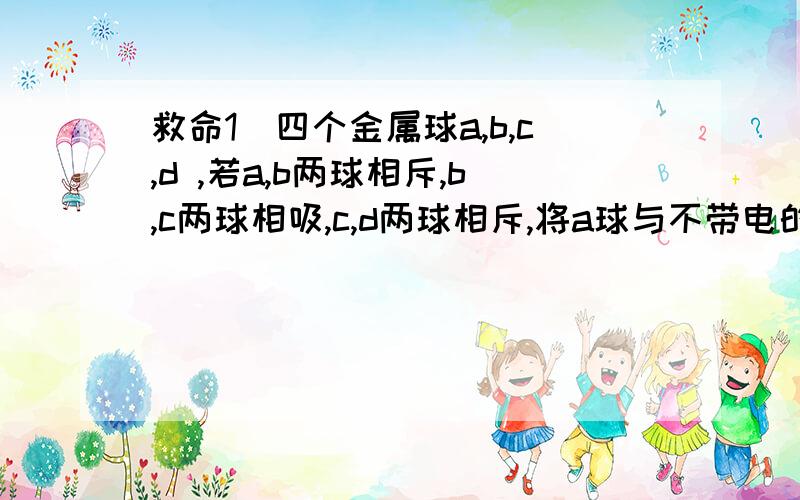 救命1．四个金属球a,b,c,d ,若a,b两球相斥,b,c两球相吸,c,d两球相斥,将a球与不带电的e球相接触后,让e与d靠近,则（ ）A.相吸引 B.相排斥 C.既不吸引也不排斥 D.先排斥,后吸引2．一个载重气球在空