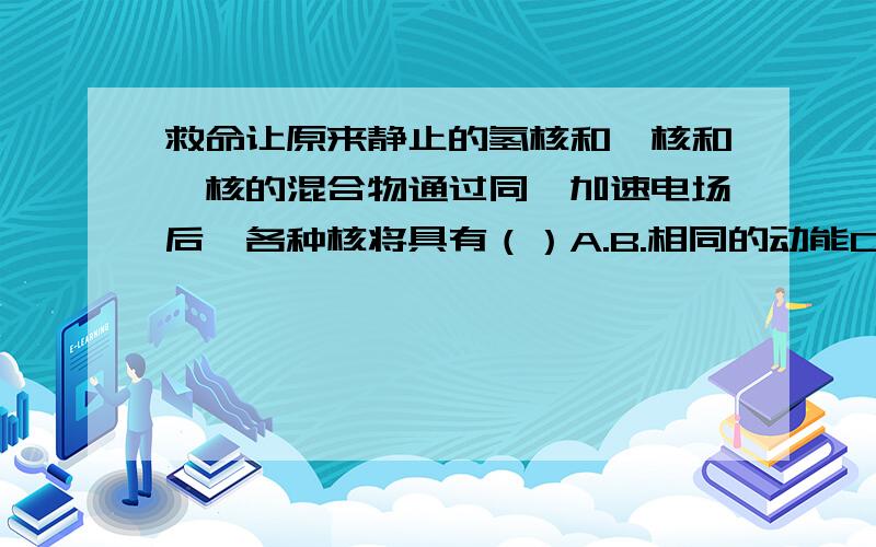 救命让原来静止的氢核和氚核和氘核的混合物通过同一加速电场后,各种核将具有（）A.B.相同的动能C.以上都不相同