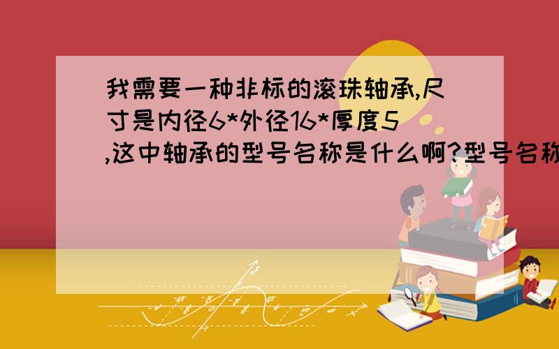 我需要一种非标的滚珠轴承,尺寸是内径6*外径16*厚度5,这中轴承的型号名称是什么啊?型号名称是怎么确定的我只知道双盖式的名称型号末位是ZZ,前面的数字代码怎么确定啊,