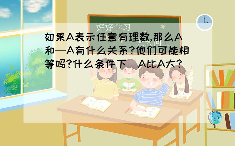 如果A表示任意有理数,那么A和—A有什么关系?他们可能相等吗?什么条件下—A比A大?