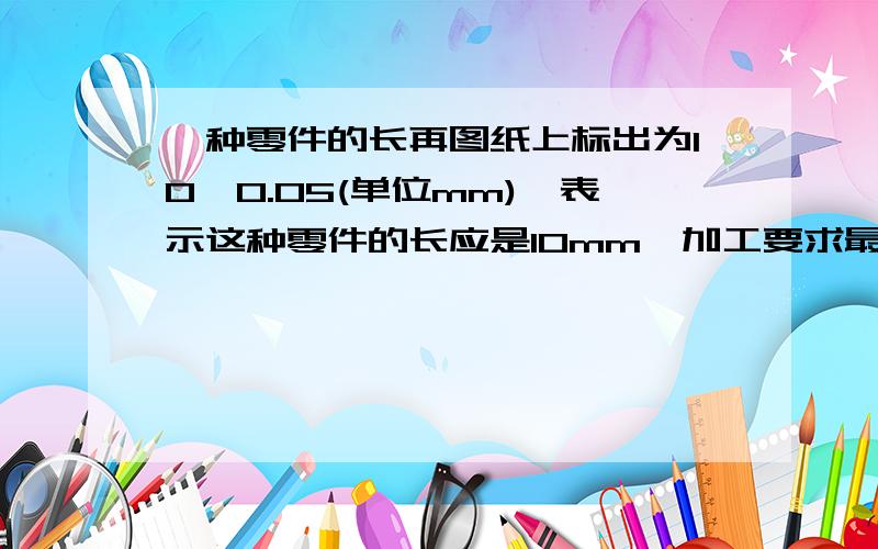 一种零件的长再图纸上标出为10±0.05(单位mm),表示这种零件的长应是10mm,加工要求最大不超过（）,最小不少于（）.