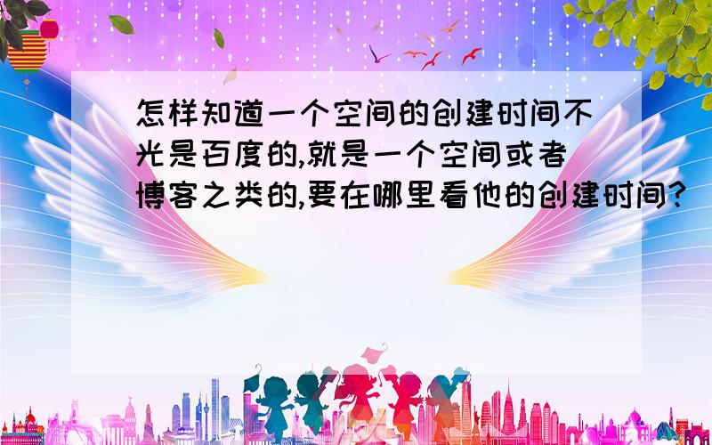 怎样知道一个空间的创建时间不光是百度的,就是一个空间或者博客之类的,要在哪里看他的创建时间?