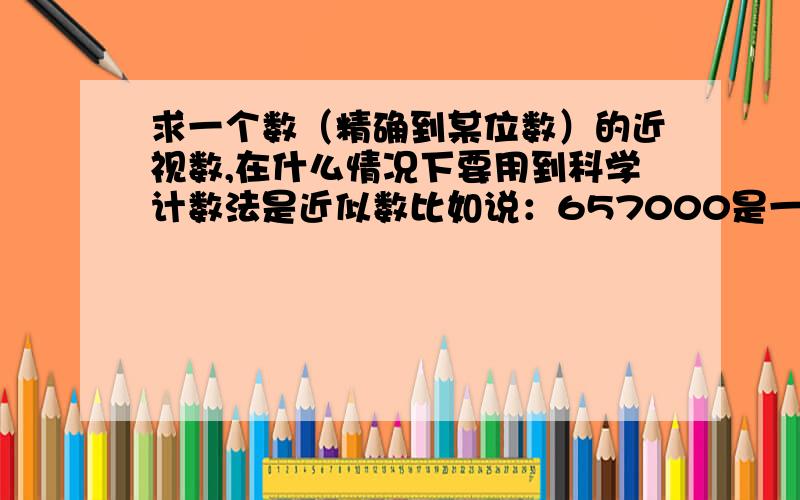 求一个数（精确到某位数）的近视数,在什么情况下要用到科学计数法是近似数比如说：657000是一个精确到千位的近似数,用科学计数法表示就是6.57*10^5,有效数字应该是6、5、7三个.而不用科学