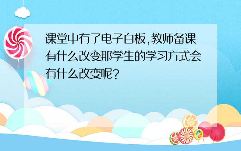 课堂中有了电子白板,教师备课有什么改变那学生的学习方式会有什么改变呢？