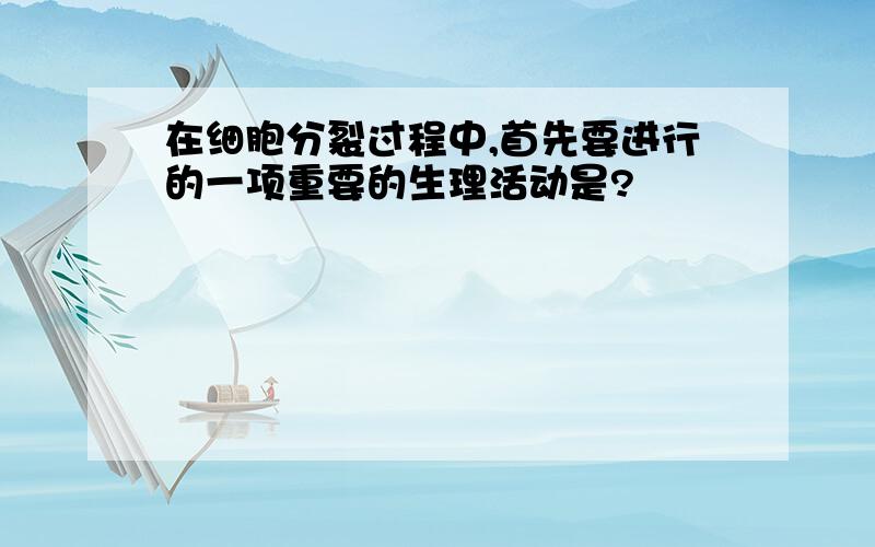 在细胞分裂过程中,首先要进行的一项重要的生理活动是?