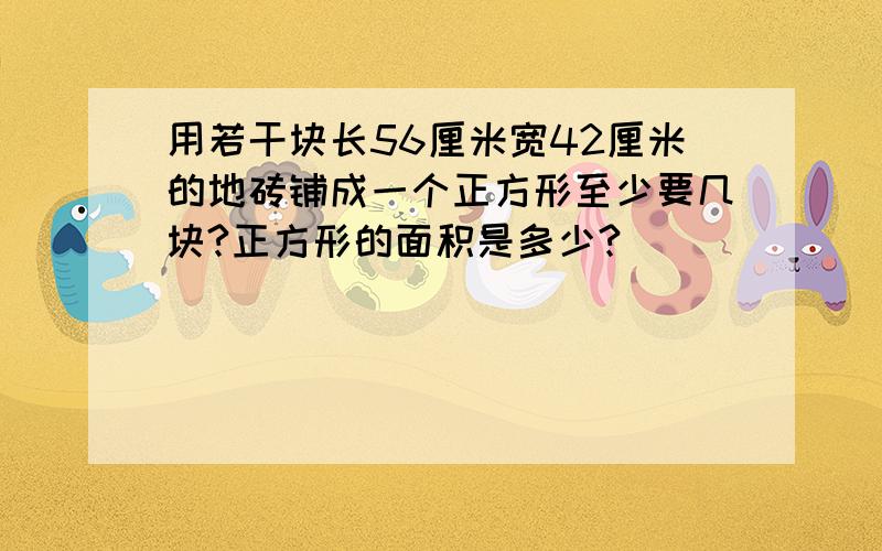 用若干块长56厘米宽42厘米的地砖铺成一个正方形至少要几块?正方形的面积是多少?