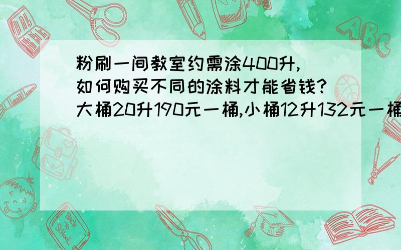 粉刷一间教室约需涂400升,如何购买不同的涂料才能省钱?大桶20升190元一桶,小桶12升132元一桶.大桶20升 190元一桶 小桶12升 12升一桶