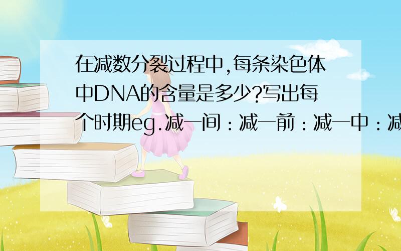 在减数分裂过程中,每条染色体中DNA的含量是多少?写出每个时期eg.减一间：减一前：减一中：减一后：减一末：减二前：减二中：减二后：减二末：如果出现每条染色体中DNA数目出现变化,请