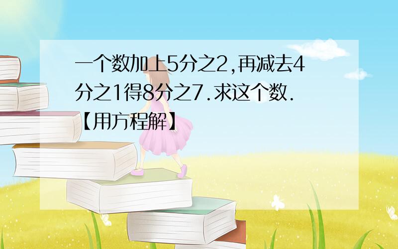 一个数加上5分之2,再减去4分之1得8分之7.求这个数.【用方程解】