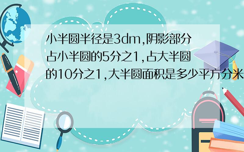 小半圆半径是3dm,阴影部分占小半圆的5分之1,占大半圆的10分之1,大半圆面积是多少平方分米?打酱油的别来