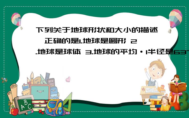 下列关于地球形状和大小的描述,正确的是1.地球是圆形 2.地球是球体 3.地球的平均·1半径是6371km 4.地球的最大周长约为5.1万千米可以选两个