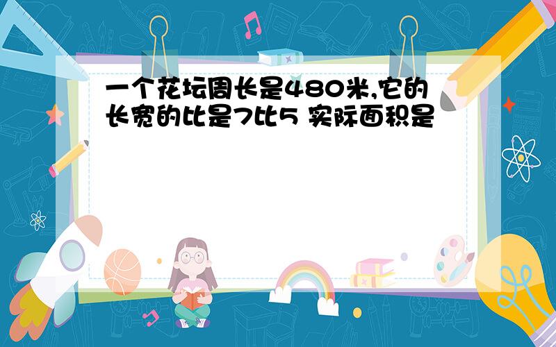 一个花坛周长是480米,它的长宽的比是7比5 实际面积是