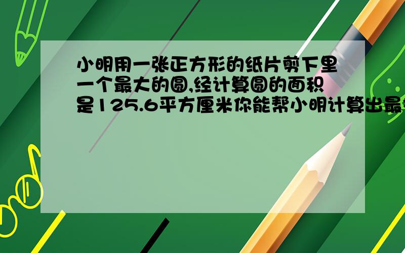 小明用一张正方形的纸片剪下里一个最大的圆,经计算圆的面积是125.6平方厘米你能帮小明计算出最初正方剩下的边角料面积有多大?正方形纸片的边长是10