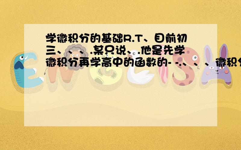 学微积分的基础R.T、目前初三、、、.某只说、.他是先学微积分再学高中的函数的- -.、、、微积分ms在高中里有、.是不是只有初中基础就能学微积分- -.、、目前在规划暑假自学的计划- - 、.