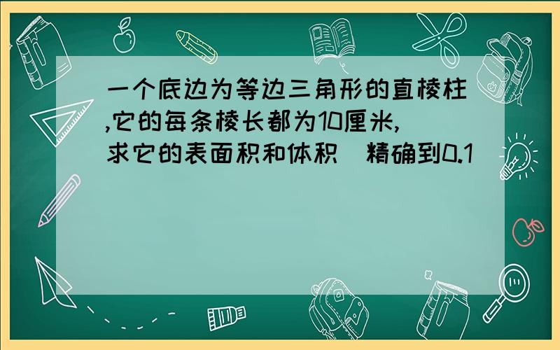 一个底边为等边三角形的直棱柱,它的每条棱长都为10厘米,求它的表面积和体积（精确到0.1）