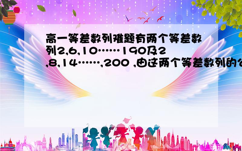 高一等差数列难题有两个等差数列2,6,10……190及2,8,14……,200 ,由这两个等差数列的公共项按从小到大的顺序组成一个新数列,求这个新数列的各项之和过程please