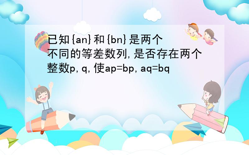 已知{an}和{bn}是两个不同的等差数列,是否存在两个整数p,q,使ap=bp,aq=bq
