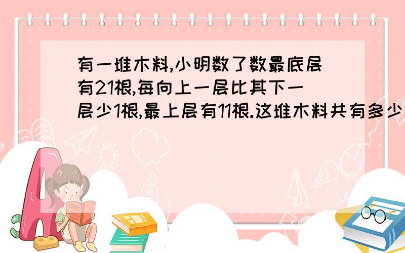 有一堆木料,小明数了数最底层有21根,每向上一层比其下一层少1根,最上层有11根.这堆木料共有多少根