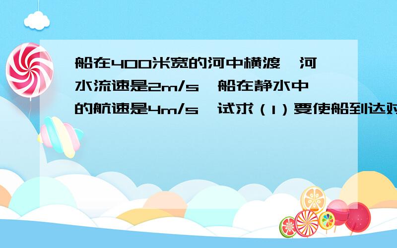 船在400米宽的河中横渡,河水流速是2m/s,船在静水中的航速是4m/s,试求（1）要使船到达对岸的时间最短,头应指向何处?最短时间是多少?航程是多少?（2）要是船航程最短,船头应指向哪里?最短航