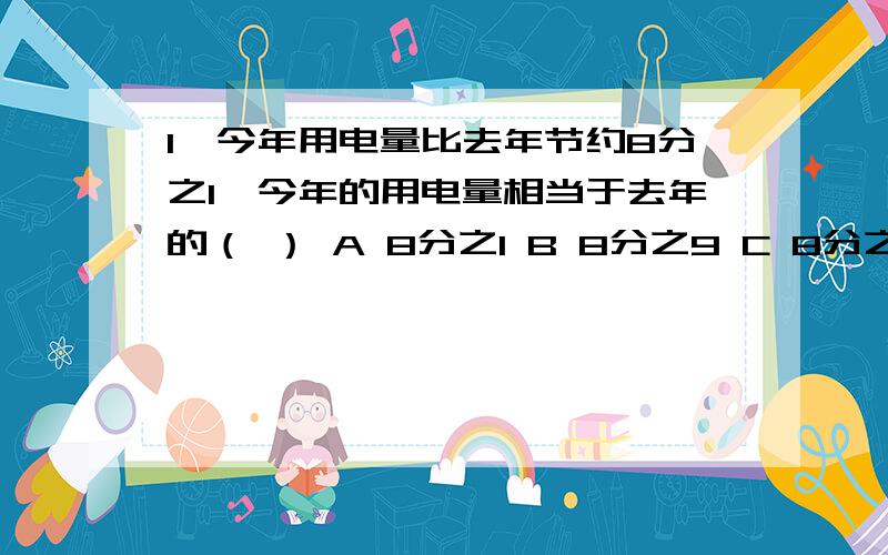 1、今年用电量比去年节约8分之1,今年的用电量相当于去年的（ ） A 8分之1 B 8分之9 C 8分之7 说为什么某班女生是男生的3分之2,女生是全班的5分之2 ( ) 判断题 说为什么