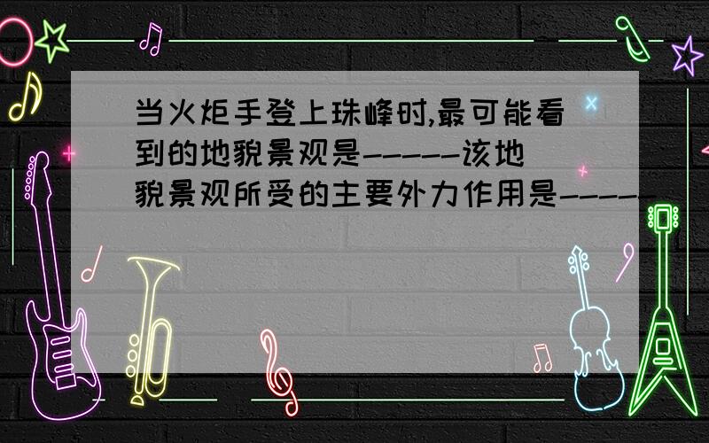 当火炬手登上珠峰时,最可能看到的地貌景观是-----该地貌景观所受的主要外力作用是-----