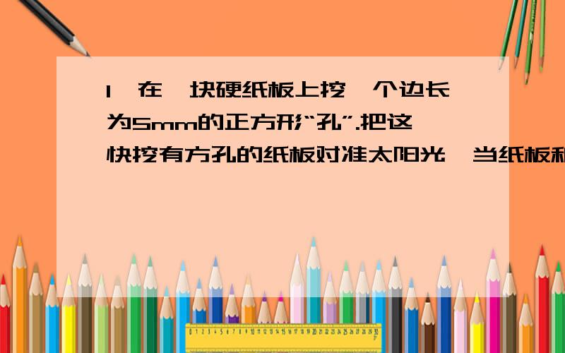 1、在一块硬纸板上挖一个边长为5mm的正方形“孔”.把这快挖有方孔的纸板对准太阳光,当纸板和地面相距...1、在一块硬纸板上挖一个边长为5mm的正方形“孔”.把这快挖有方孔的纸板对准太