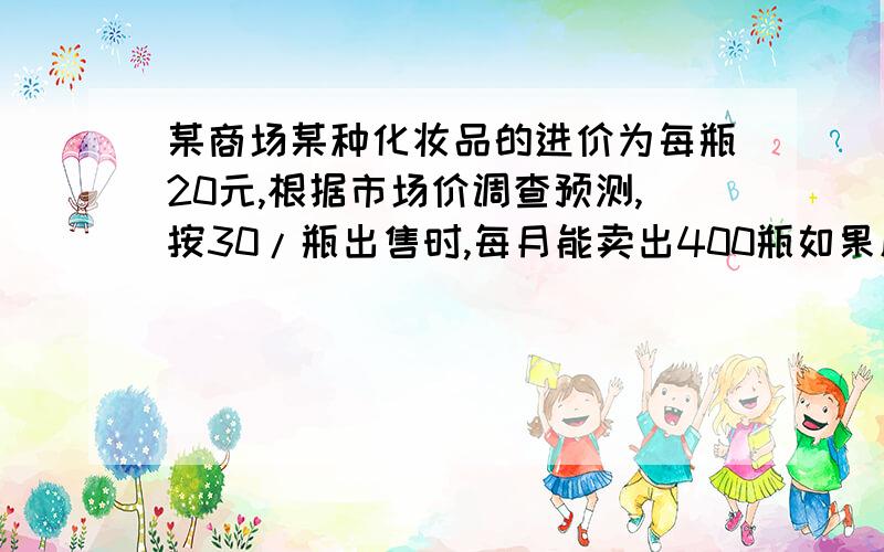 某商场某种化妆品的进价为每瓶20元,根据市场价调查预测,按30/瓶出售时,每月能卖出400瓶如果原价每提高一元,销售量将递减20瓶,问：怎样定化妆品的售价,每月才能获利4600元.设在30/瓶的价格