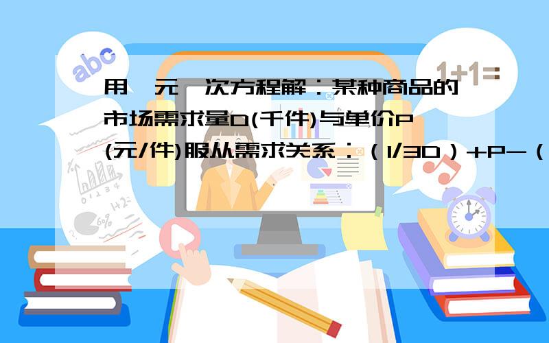 用一元一次方程解：某种商品的市场需求量D(千件)与单价P(元/件)服从需求关系：（1/3D）+P-（17/3）=0（1）当单价为4元时,市场需求量是多少?（2）若单价在4元基础上又涨价1元,则需求量发生了