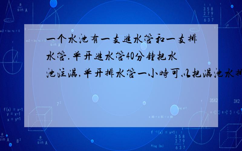 一个水池有一支进水管和一支排水管.单开进水管40分钟把水池注满,单开排水管一小时可以把满池水排完.池内原有 三分之一 的脏水,王师傅要先排尽脏水,再放进半池清水.但是放进清水时他忘