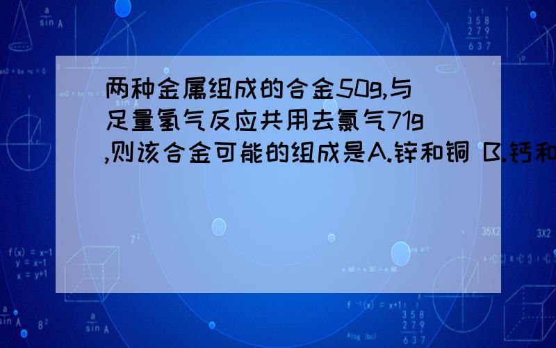 两种金属组成的合金50g,与足量氢气反应共用去氯气71g,则该合金可能的组成是A.锌和铜 B.钙和铜 C.钠和铝 D.铝和铁铜是不是不能氯气反应啊?它的金属活泼性是不是都不能和气体单质反应呢?