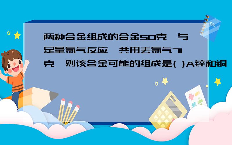 两种合金组成的合金50克,与足量氯气反应,共用去氯气71克,则该合金可能的组成是( )A锌和铜 B镁和铜 C钠和镁 D铝和铁我看到其他人也有问过这个问题,但我觉得他们的回答有些牵强.