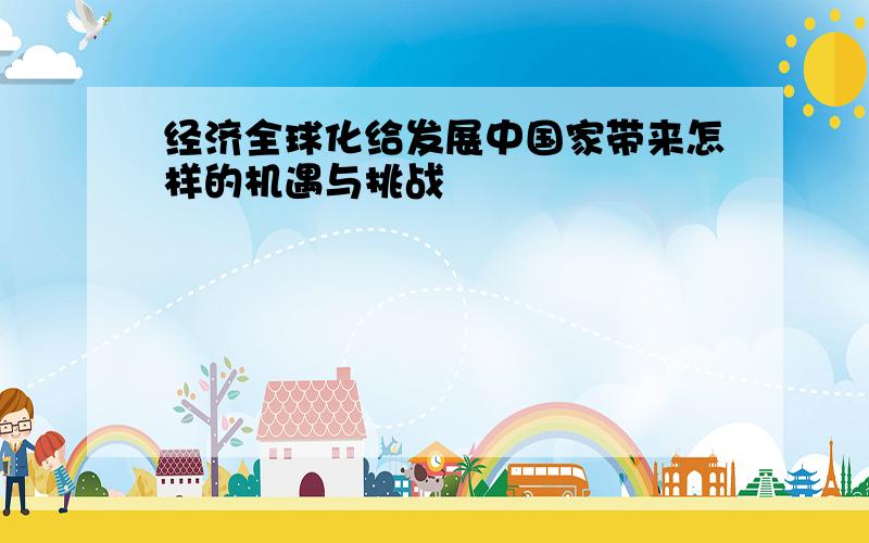 经济全球化给发展中国家带来怎样的机遇与挑战