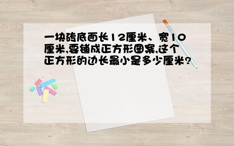 一块砖底面长12厘米、宽10厘米,要铺成正方形图案,这个正方形的边长最小是多少厘米?