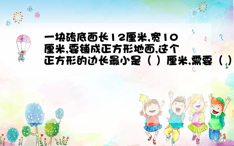 一块砖底面长12厘米,宽10厘米,要铺成正方形地面,这个正方形的边长最小是（ ）厘米,需要（ ）快