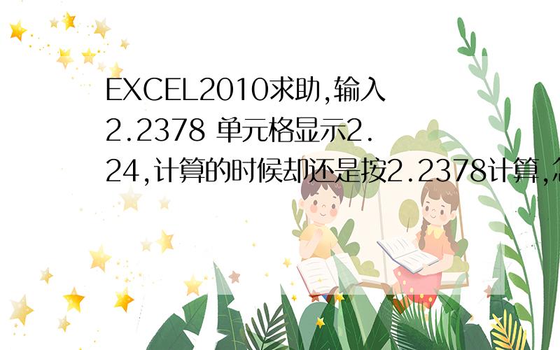 EXCEL2010求助,输入2.2378 单元格显示2.24,计算的时候却还是按2.2378计算,怎么让其直接用2.24计算单元格里已经是显示两位了,  但是计算的时候还是按4位小数计算的,怎么让其计算的时候也按两位