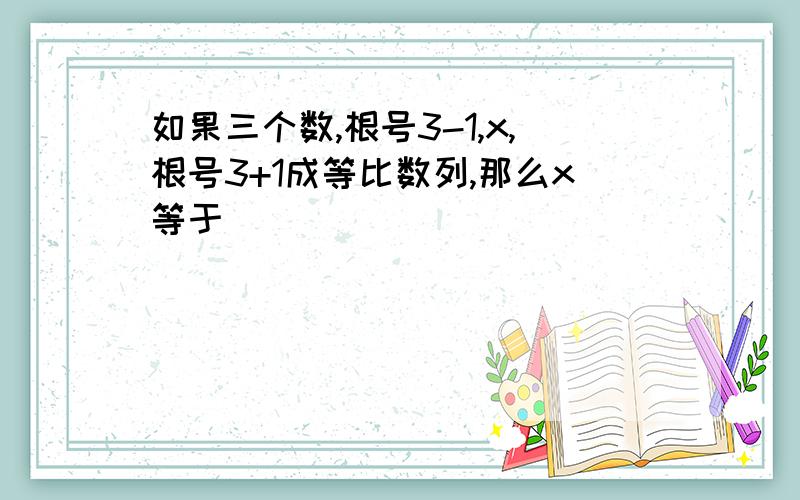 如果三个数,根号3-1,x,根号3+1成等比数列,那么x等于