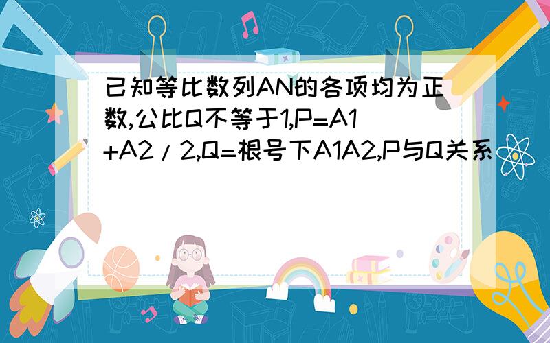 已知等比数列AN的各项均为正数,公比Q不等于1,P=A1+A2/2,Q=根号下A1A2,P与Q关系